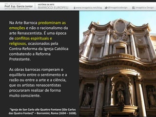 Na Arte Barroca predominam as
emoções e não o racionalismo da
arte Renascentista. É uma época
de conflitos espirituais e
religiosos, ocasionados pela
Contra-Reforma da Igreja Católica
combatendo a Reforma
Protestante.
As obras barrocas romperam o
equilíbrio entre o sentimento e a
razão ou entre a arte e a ciência,
que os artistas renascentistas
procuraram realizar de forma
muito consciente.
“Igreja de San Carlo alle Quattro Fontane (São Carlos
das Quatro Fontes)” – Borromini, Roma (1634 – 1638).
ARTE – ARTES VISUAIS
Prof. Esp. Garcia Junior
ARTE-EDUCADOR / DESIGNER GRÁFICO
HISTÓRIA DA ARTE
BARROCO EUROPEU www.imagetica.net/blog @imageticadesign Imagética Design
 