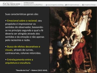 Suas características gerais são:
• Emocional sobre o racional; seu
propósito é impressionar os
sentidos do observador, baseando-
se no princípio segundo o qual a fé
deveria ser atingida através dos
sentidos e da emoção e não apenas
pelo raciocínio e razão.
• Busca de efeitos decorativos e
visuais, através de curvas,
contracurvas, colunas retorcidas.
• Entrelaçamento entre a
arquitetura e escultura.
ARTE – ARTES VISUAIS
Prof. Esp. Garcia Junior
ARTE-EDUCADOR / DESIGNER GRÁFICO
HISTÓRIA DA ARTE
BARROCO EUROPEU www.imagetica.net/blog @imageticadesign Imagética Design
“Descida da Cruz” – Rubens (1612-1614).
 
