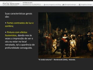 Suas características gerais
são:
• Fortes contrastes de luz e
sombra;
• Pintura com efeitos
ilusionistas, dando-nos às
vezes a impressão de ver o
céu ou estar no local
retratado, tal a aparência de
profundidade conseguida.
“A ronda noturna” – Rembrandt (1642), Holanda.
ARTE – ARTES VISUAIS
Prof. Esp. Garcia Junior
ARTE-EDUCADOR / DESIGNER GRÁFICO
HISTÓRIA DA ARTE
BARROCO EUROPEU www.imagetica.net/blog @imageticadesign Imagética Design
 