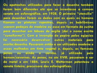 Os apetrechos utilizados para fazer o desenho também
foram bem diferentes até que se inventasse a comum
caneta em esferográfica, em 1938. O primeiro “utensílio”
para desenhar foram os dedos com os quais os homens
fizeram as pinturas rupestres, depois os babilônicos
usaram pedaços de madeira ou osso em formato de cunha
para desenhar em tábuas de argila (daí o nome escrita
“cuneiforme”). Com a invenção do papiro pelos egípcios
foi necessário desenvolver outros materiais para
escrita/desenho. Passaram então a ser utilizados madeira e
ossos molhados em tinta vegetal e, depois, as famosas
penas ou ainda o carvão, já utilizado pelo
homem/cavernas. As penas, no séc XVIII, passaram a ser
de metal e em 1884, Lewis E. Watterman patenteou a
caneta tinteiro, precursora das esferográficas.
 