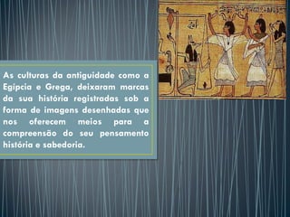 As culturas da antiguidade como a
Egípcia e Grega, deixaram marcas
da sua história registradas sob a
forma de imagens desenhadas que
nos oferecem meios para a
compreensão do seu pensamento
história e sabedoria.
 