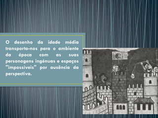 O desenho da idade média
transporta-nos para o ambiente
da época com as suas
personagens ingénuas e espaços
"impossíveis" por ausência da
perspectiva.
 