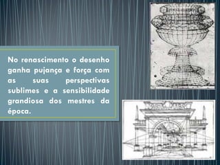 No renascimento o desenho
ganha pujança e força com
as suas perspectivas
sublimes e a sensibilidade
grandiosa dos mestres da
época.
 