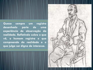 Quase sempre um registro
desenhado parte de uma
experiência de observação da
realidade. Refletindo sobre o que
vê, o homem registra o que
compreende da realidade e o
que julga ser digno de interesse.
 