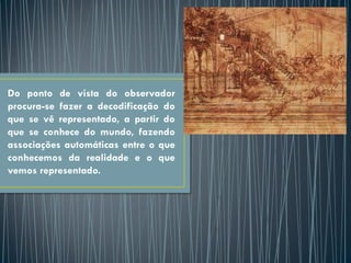 Do ponto de vista do observador
procura-se fazer a decodificação do
que se vê representado, a partir do
que se conhece do mundo, fazendo
associações automáticas entre o que
conhecemos da realidade e o que
vemos representado.
 