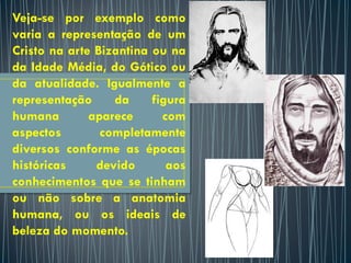 Veja-se por exemplo como
varia a representação de um
Cristo na arte Bizantina ou na
da Idade Média, do Gótico ou
da atualidade. Igualmente a
representação da figura
humana aparece com
aspectos completamente
diversos conforme as épocas
históricas devido aos
conhecimentos que se tinham
ou não sobre a anatomia
humana, ou os ideais de
beleza do momento.
 