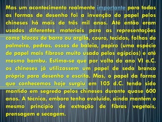 Mas um acontecimento realmente importante para todas
as formas de desenho foi a invenção do papel pelos
chineses há mais de três mil anos. Até então eram
usados diferentes materiais para as representações
como blocos de barro ou argila, couro, tecidos, folhas de
palmeira, pedras, ossos de baleia, papiro (uma espécie
de papel mais fibroso muito usado pelos egípcios) e até
mesmo bambu. Estima-se que por volta do ano VI a.C.
os chineses já utilizassem um papel de seda branco
próprio para desenho e escrita. Mas, o papel da forma
que conhecemos hoje surgiu em 105 d.C. tendo sido
mantido em segredo pelos chineses durante quase 600
anos. A técnica, embora tenha evoluído, ainda mantém o
mesmo princípio de extração de fibras vegetais,
prensagem e secagem.
 