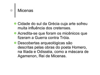 Micenas Cidade do sul da Grécia cuja arte sofreu muita influência dos cretenses. Acredita-se que foram os micênicos que fizeram a Guerra contra Tróia. Descobertas arqueológicas são descritas pelas obras do poeta Homero, na Ilíada e Odisséia, como a máscara de Agamenon, Rei de Micenas.  