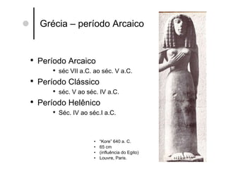 Grécia – período Arcaico “ Kore” 640 a. C. 65 cm (influência do Egito) Louvre, Paris. Período Arcaico séc VII a.C. ao séc. V a.C. Período Clássico séc. V ao séc. IV a.C. Período Helênico Séc. IV ao séc.I a.C.  