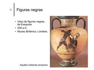 Figuras negras Vaso de figuras negras, de Exequias 530 a.C. Museu Britânico, Londres. Aquiles matando amazona 