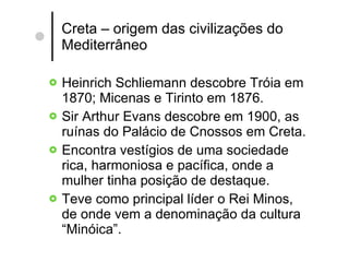 Creta – origem das civilizações do Mediterrâneo Heinrich Schliemann descobre Tróia em 1870; Micenas e Tirinto em 1876. Sir Arthur Evans descobre em 1900, as ruínas do Palácio de Cnossos em Creta. Encontra vestígios de uma sociedade rica, harmoniosa e pacífica, onde a mulher tinha posição de destaque. Teve como principal líder o Rei Minos, de onde vem a denominação da cultura “Minóica”. 