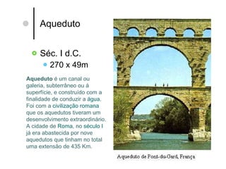 Aqueduto  Séc. I d.C. 270 x 49m Aqueduto  é um canal ou galeria, subterrâneo ou á superfície, e construído com a finalidade de conduzir a  água . Foi com a  civilização romana  que os aquedutos tiveram um desenvolvimento extraordinário. A cidade de  Roma , no  século I  já era abastecida por nove aquedutos que tinham no total uma extensão de 435 Km.  