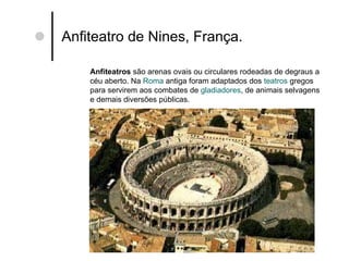 Anfiteatro de Nines, França. Anfiteatros  são arenas ovais ou circulares rodeadas de degraus a céu aberto. Na  Roma  antiga foram adaptados dos  teatros  gregos para servirem aos combates de  gladiadores , de animais selvagens e demais diversões públicas. 
