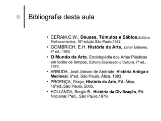 Bibliografia desta aula CERAM,C.W.,  Deuses, Túmulos e Sábios, Editora Melhoramentos, 16ª edição,São Paulo,1982. GOMBRICH, E.H.  História da Arte,  Zahar Editores, 4ª ed., 1985. O Mundo da Arte ,  Enciclopédia das Artes Plásticas em todos os tempos,   Editora Expressão e Cultura, 7ª ed., 1979. ARRUDA, José Jobson de Andrade,  História Antiga e Medieval , 6ªed, São Paulo, Àtica, 1983. PROENÇA, Graça,  História da Arte , Ed. Ática, 16ªed.,São Paulo, 2005.  HOLLANDA, Sergio B.,  História da Civilização , Ed. Nacional,7ªed., São Paulo,1979. 