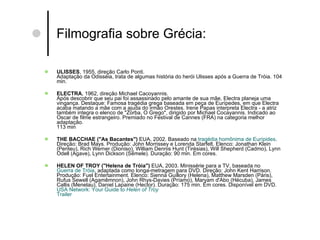 Filmografia sobre Grécia: ULISSES , 1955, direção Carlo Ponti. Adaptação da Odisséia, trata de algumas história do herói Ulisses após a Guerra de Tróia. 104 min.  ELECTRA , 1962, direção Michael Cacoyannis. Após descobrir que seu pai foi assassinado pelo amante de sua mãe, Electra planeja uma vingança. Destaque: Famosa tragédia grega baseada em peça de Eurípedes, em que Electra acaba matando a mãe com a ajuda do irmão Orestes. Irene Papas interpreta Electra - a atriz também integra o elenco de "Zorba, O Grego", dirigido por Michael Cocayannis. Indicado ao Oscar de filme estrangeiro. Premiado no Festival de Cannes (FRA) na categoria melhor adaptação. 113 min  THE BACCHAE ("As Bacantes")  EUA, 2002. Baseado na  tragédia homônima de Eurípides .  Direção: Brad Mays. Produção: John Morrissey e Lorenda Starfelt. Elenco: Jonathan Klein (Penteu), Rich Werner (Dioniso), William Dennis Hunt (Tirésias), Will Shepherd (Cadmo), Lynn Odell (Agave), Lynn Dickson (Sêmele).  Duração: 90 min. Em cores.  HELEN OF TROY ("Helena de Tróia")  EUA, 2003. Minissérie para a TV, baseada no  Guerra de Tróia , adaptada como longa-metragem para DVD. Direção: John Kent Harrison. Produção: Fuel Entertainment. Elenco: Sienna Guillory (Helena), Matthew Marsden (Páris), Rufus Sewell (Agamêmnon), John Rhys-Davies (Príamo), Maryam d'Abo (Hécuba), James Callis (Menelau), Daniel Lapaine (Hector). Duração: 175 min. Em cores. Disponível em DVD.  USA  Network :  Your   Guide  to  Helen  of   Troy   Trailer   