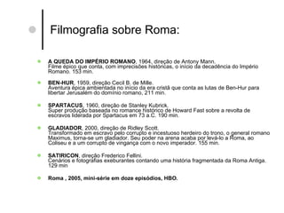 Filmografia sobre Roma:  A QUEDA DO IMPÉRIO ROMANO , 1964, direção de Antony Mann. Filme épico que conta, com imprecisões históricas, o início da decadência do Império Romano. 153 min. BEN-HUR , 1959, direção Cecil B. de Mille. Aventura épica ambientada no início da era cristã que conta as lutas de Ben-Hur para libertar Jerusalém do domínio romano, 211 min. SPARTACUS , 1960, direção de Stanley Kubrick. Super produção baseada no romance histórico de Howard Fast sobre a revolta de escravos liderada por Spartacus em 73 a.C. 190 min.  GLADIADOR , 2000, direção de Ridley Scott.  Transformado em escravo pelo corrupto e incestuoso herdeiro do trono, o general romano Maximus, torna-se um gladiador. Seu poder na arena acaba por levá-lo a Roma, ao Coliseu e a um corrupto de vingança com o novo imperador. 155 min.  SATIRICON , direção Frederico Fellini. Cenários e fotografias exeburantes contando uma história fragmentada da Roma Antiga. 129 min Roma , 2005, mini-série em doze episódios, HBO. 