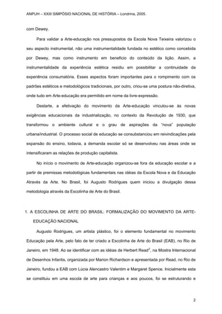 com Dewey.
Para validar a Arte-educação nos pressupostos da Escola Nova Teixeira valorizou o
seu aspecto instrumental, não uma instrumentalidade fundada no estético como concebida
por Dewey, mas como instrumento em beneficio do conteúdo da lição. Assim, a
instrumentalidade da experiência estética residiu em possibilitar a continuidade da
experiência consumatória. Esses aspectos foram importantes para o rompimento com os
padrões estéticos e metodológicos tradicionais, por outro, criou-se uma postura não-diretiva,
onde tudo em Arte-educação era permitido em nome da livre-expressão.
Destarte, a efetivação do movimento da Arte-educação vinculou-se às novas
exigências educacionais da industrialização, no contexto da Revolução de 1930, que
transformou o ambiente cultural e o grau de aspirações da “nova” população
urbana/industrial. O processo social de educação se consubstanciou em reivindicações pela
expansão do ensino, todavia, a demanda escolar só se desenvolveu nas áreas onde se
intensificaram as relações de produção capitalista.
No início o movimento de Arte-educação organizou-se fora da educação escolar e a
partir de premissas metodológicas fundamentais nas idéias da Escola Nova e da Educação
Através da Arte. No Brasil, foi Augusto Rodrigues quem iniciou a divulgação dessa
metodologia através da Escolinha de Arte do Brasil.
1. A ESCOLINHA DE ARTE DO BRASIL: FORMALIZAÇÃO DO MOVIMENTO DA ARTE-
EDUCAÇÃO NACIONAL
Augusto Rodrigues, um artista plástico, foi o elemento fundamental no movimento
Educação pela Arte, pelo fato de ter criado a Escolinha de Arte do Brasil (EAB), no Rio de
Janeiro, em 1948. Ao se identificar com as idéias de Herbert Read2
, na Mostra Internacional
de Desenhos Infantis, organizada por Marion Richardson e apresentada por Read, no Rio de
Janeiro, fundou a EAB com Lúcia Alencastro Valentim e Margaret Spence. Inicialmente esta
se constituiu em uma escola de arte para crianças e aos poucos, foi se estruturando e
ANPUH – XXIII SIMPÓSIO NACIONAL DE HISTÓRIA – Londrina, 2005.
2
 