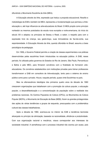 difundindo o Movimento Escolinha de Arte (MEA).
A Educação através da Arte, expressão que traduz a proposta educacional, filosofia e
metodologia da EAB e também do MEA, representou a fundamentação que permeou a Arte-
educação e, até hoje influencia os arte-educadores do Brasil. O MEA propôs como princípio
norteador os mesmos postulados da escola nova européia e norte-americana, do início do
século XX e adaptou os princípios de Dewey e Read, a saber, o respeito para com a
expressão livre da criança, seu gesto-traço, suas brincadeiras de faz-de-conta, sua
espontaneidade. A Educação Através da Arte, quando difundida no Brasil, assumiu a base
psicológica da pedagogia.
Em 1958, o Governo Federal permitiu a criação de classes experimentais e as práticas
desenvolvidas pelas escolinhas foram introduzidas na educação pública. A EAB, nesse
período, foi utilizada pelos governos do Estados do Rio de Janeiro, São Paulo, Pernambuco
e Bahia e pelo MEC, para firmarem convênios com a finalidade de formarem arte-
educadores. Os convênios estabelecidos com instituições privadas para treinar professores
transformaram a EAB em consultora de Arte-educação, tanto para o sistema de ensino
público como para o privado. Houve, naquele período, quase vinte Escolinhas no país.
Mas na efervescência ideológica dos primeiros quatro anos da década de 1960
cresceram organizações que trabalharam com a promoção da cultura popular, a educação
popular, a desanalfabetização e a conscientização da população sobre a realidade dos
problemas nacionais. Os Centros Populares de Cultura (CPCs), os Movimentos de Cultura
Popular (MCPs), o Movimento de Educação de Base (MEB), foram os grandes protagonistas
das ações de várias tendências e grupos de esquerda, preocupados com a problemática
cultural das classes trabalhadoras.
Após a década de 1960, acentuou-se no interior da EAB a tendência tecnicista
alicerçada no princípio da otimização, baseada na racionalidade, eficiência e produtividade.
Com sua organização racional e mecânica, visava corresponder aos interesses da
sociedade industrial. A semelhança com o processo industrial não ocorreu por acaso, pois
ANPUH – XXIII SIMPÓSIO NACIONAL DE HISTÓRIA – Londrina, 2005.
3
 
