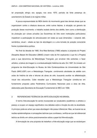tal proposição atingiu seu apogeu nos anos 1970, período de forte presença do
autoritarismo do Estado e do regime militar.
A pouca expressividade do MEA dentro do movimento geral das demais áreas que se
organizaram contra a ditadura deveu-se, entre outros fatores, à situação sui generis da
produção desse movimento: o trabalho isolado dentro dos ateliês, bem como a distribuição
da produção por canais privados (as Escolinhas de Arte eram instituições particulares)
impediram a participação do arte-educador em todas as suas dimensões – corporal, tátil,
semântica, visual – aliada ao tipo de abordagem e a uma tomada de posição consciente
frente à problemática política.
No final da década de 1980, Ana Mae Barbosa (1988) adaptou a proposta do Projeto
Discipline Based Art Education (DBAE) (inserir nota de fim explicando o que foi o Projeto]
para o que denominou de Metodologia Triangular, por envolver três vertentes: o fazer
artístico, a leitura da imagem e a contextualização histórica da arte. Em 1987, foi iniciado um
programa de Arte-Educação no Museu de Arte Contemporânea da Universidade de São
Paulo (MAC-USP) com a Metodologia Triangular, combinando atividades de ateliês com
aulas de história da arte e leituras de obras de arte, buscando auxiliar na alfabetização
visual dos educandos. Cabe ressaltar que a Metodologia Triangular constitui-se em
fundamento proposto pelos Parâmetros Curriculares Nacionais para a área de Arte,
elaborados pela Secretaria de Educação Fundamental do MEC em 1998.
2 REFERENCIAIS TEÓRICOS DA ARTE-EDUCAÇÃO NO BRASIL
O termo Arte-educação foi sendo incorporado ao vocabulário acadêmico e artístico e
passou a ocupar um espaço significativo nos debates sobre a função da arte na atualidade.
A princípio pode-se achar que essa abordagem não possui diferencial. Mas, ao buscar-se as
razões epistemológicas e concepções teóricas que a embasou, verifica-se que tal referencial
teórico se dividiu em vários posicionamentos sobre o papel da Arte-educação.
A formulação de uma proposta de trabalhar a Arte-educação exige que se esclareçam
ANPUH – XXIII SIMPÓSIO NACIONAL DE HISTÓRIA – Londrina, 2005.
4
 