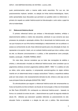 quais posicionamentos sobre a mesma estão sendo assumidos. Por sua vez, tais
posicionamentos implicam, também, na seleção de linhas teórico-metodológicas. Assim,
serão apresentadas duas discussões que permeiam as questões sobre os referenciais: o
primeiro diz respeito ao caráter histórico-social da Arte-educação o outro sobre o papel da
arte na modernidade.
2.1 Referencial Histórico-Social
O primeiro referencial teórico que embasa a Arte-educação brasileira, enfatiza o
desenvolvimento estético e criativo dos educandos, sobretudo no que concerne aos seus
processos de produção e apreciação artística. Ele é denominado de histórico-social, uma
vez que incorpora em sua linha teórico-metodológica o relacionamento com as práticas e o
acesso ao conhecimento da arte. Esse referencial aponta para uma articulação do fazer, do
representar e do exprimir. Assim, em um contexto histórico-social que inclui o artista, a obra
de arte, os difusores comunicacionais e o público, a Arte apresenta-se como produção,
trabalho, construção. (FUSARI; FERRAZ, 2004)3
.
Em vista disso, deve-se considerar que ao tratar das concepções de estética e
artístico, o arte-educador vinculado ao referencial histórico-social, deve considerar que os
julgamentos artísticos envolvem julgamentos estéticos (BEST, 1985)4
. E o estético em arte
se refere, entre outros aspectos, à compreensão sensível-cognitiva do objeto artístico
inserido em um determinado tempo e espaço sociocultural. Todavia, a experiência estética
pode ser mais ampla e não necessariamente derivada da arte, embora a arte seja uma de
suas principais fontes de aplicação (EAGLETON, 1990)5
.
Os arte-educadores que seguem o referencial histórico-social são remanescentes ou
frutos da Escolinha de Arte do Brasil e da Escola de Comunicação e Artes da Universidade
de São Paulo (ECA/USP). Em contraponto ao referencial histórico-social – baseado na
forma e no conteúdo do ensino de arte –, desenvolveram-se a partir da segunda metade do
século XX, reflexões que abarcaram questões referentes ao posicionamento do arte-
educador frente a sociedade e a relação da arte com o público. São denominados
ANPUH – XXIII SIMPÓSIO NACIONAL DE HISTÓRIA – Londrina, 2005.
5
 