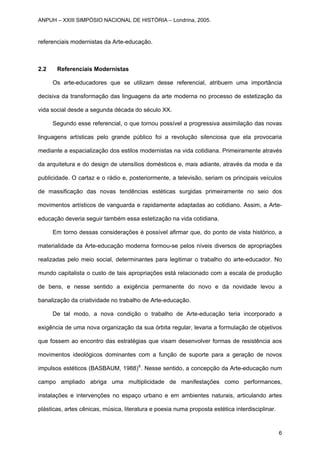 referenciais modernistas da Arte-educação.
2.2 Referenciais Modernistas
Os arte-educadores que se utilizam desse referencial, atribuem uma importância
decisiva da transformação das linguagens da arte moderna no processo de estetização da
vida social desde a segunda década do século XX.
Segundo esse referencial, o que tornou possível a progressiva assimilação das novas
linguagens artísticas pelo grande público foi a revolução silenciosa que ela provocaria
mediante a espacialização dos estilos modernistas na vida cotidiana. Primeiramente através
da arquitetura e do design de utensílios domésticos e, mais adiante, através da moda e da
publicidade. O cartaz e o rádio e, posteriormente, a televisão, seriam os principais veículos
de massificação das novas tendências estéticas surgidas primeiramente no seio dos
movimentos artísticos de vanguarda e rapidamente adaptadas ao cotidiano. Assim, a Arte-
educação deveria seguir também essa estetização na vida cotidiana.
Em torno dessas considerações é possível afirmar que, do ponto de vista histórico, a
materialidade da Arte-educação moderna formou-se pelos níveis diversos de apropriações
realizadas pelo meio social, determinantes para legitimar o trabalho do arte-educador. No
mundo capitalista o custo de tais apropriações está relacionado com a escala de produção
de bens, e nesse sentido a exigência permanente do novo e da novidade levou a
banalização da criatividade no trabalho de Arte-educação.
De tal modo, a nova condição o trabalho de Arte-educação teria incorporado a
exigência de uma nova organização da sua órbita regular, levaria a formulação de objetivos
que fossem ao encontro das estratégias que visam desenvolver formas de resistência aos
movimentos ideológicos dominantes com a função de suporte para a geração de novos
impulsos estéticos (BASBAUM, 1988)6
. Nesse sentido, a concepção da Arte-educação num
campo ampliado abriga uma multiplicidade de manifestações como performances,
instalações e intervenções no espaço urbano e em ambientes naturais, articulando artes
plásticas, artes cênicas, música, literatura e poesia numa proposta estética interdisciplinar.
ANPUH – XXIII SIMPÓSIO NACIONAL DE HISTÓRIA – Londrina, 2005.
6
 