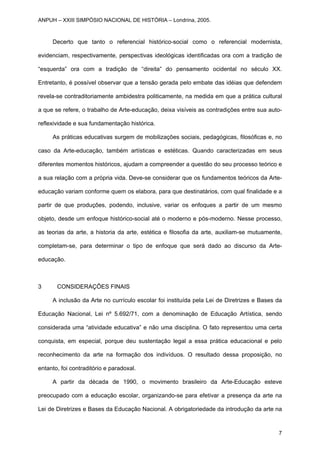 Decerto que tanto o referencial histórico-social como o referencial modernista,
evidenciam, respectivamente, perspectivas ideológicas identificadas ora com a tradição de
“esquerda” ora com a tradição de “direita” do pensamento ocidental no século XX.
Entretanto, é possível observar que a tensão gerada pelo embate das idéias que defendem
revela-se contraditoriamente ambidestra politicamente, na medida em que a prática cultural
a que se refere, o trabalho de Arte-educação, deixa visíveis as contradições entre sua auto-
reflexividade e sua fundamentação histórica.
As práticas educativas surgem de mobilizações sociais, pedagógicas, filosóficas e, no
caso da Arte-educação, também artísticas e estéticas. Quando caracterizadas em seus
diferentes momentos históricos, ajudam a compreender a questão do seu processo teórico e
a sua relação com a própria vida. Deve-se considerar que os fundamentos teóricos da Arte-
educação variam conforme quem os elabora, para que destinatários, com qual finalidade e a
partir de que produções, podendo, inclusive, variar os enfoques a partir de um mesmo
objeto, desde um enfoque histórico-social até o moderno e pós-moderno. Nesse processo,
as teorias da arte, a historia da arte, estética e filosofia da arte, auxiliam-se mutuamente,
completam-se, para determinar o tipo de enfoque que será dado ao discurso da Arte-
educação.
3 CONSIDERAÇÕES FINAIS
A inclusão da Arte no currículo escolar foi instituída pela Lei de Diretrizes e Bases da
Educação Nacional, Lei nº 5.692/71, com a denominação de Educação Artística, sendo
considerada uma “atividade educativa” e não uma disciplina. O fato representou uma certa
conquista, em especial, porque deu sustentação legal a essa prática educacional e pelo
reconhecimento da arte na formação dos indivíduos. O resultado dessa proposição, no
entanto, foi contraditório e paradoxal.
A partir da década de 1990, o movimento brasileiro da Arte-Educação esteve
preocupado com a educação escolar, organizando-se para efetivar a presença da arte na
Lei de Diretrizes e Bases da Educação Nacional. A obrigatoriedade da introdução da arte na
ANPUH – XXIII SIMPÓSIO NACIONAL DE HISTÓRIA – Londrina, 2005.
7
 