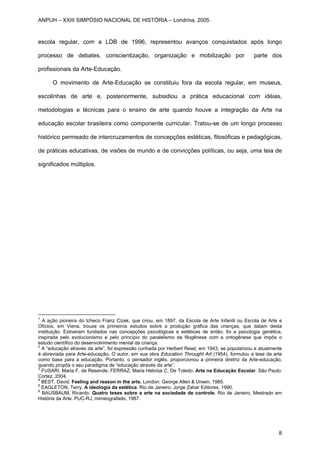 escola regular, com a LDB de 1996, representou avanços conquistados após longo
processo de debates, conscientização, organização e mobilização por parte dos
profissionais da Arte-Educação.
O movimento de Arte-Educação se constituiu fora da escola regular, em museus,
escolinhas de arte e, posteriormente, subsidiou a prática educacional com idéias,
metodologias e técnicas para o ensino de arte quando houve a integração da Arte na
educação escolar brasileira como componente curricular. Tratou-se de um longo processo
histórico permeado de intercruzamentos de concepções estéticas, filosóficas e pedagógicas,
de práticas educativas, de visões de mundo e de convicções políticas, ou seja, uma teia de
significados múltiplos.
1
A ação pioneira do tcheco Franz Cizek, que criou, em 1897, da Escola de Arte Infantil ou Escola de Arte e
Ofícios, em Viena, trouxe os primeiros estudos sobre a produção gráfica das crianças, que datam desta
instituição. Estiveram fundados nas concepções psicológicas e estéticas de então: foi a psicologia genética,
inspirada pelo evolucionismo e pelo princípio do paralelismo da filogênese com a ontogênese que impôs o
estudo científico do desenvolvimento mental da criança.
2
A “educação através da arte”, foi expressão cunhada por Herbert Read, em 1943, se popularizou e atualmente
é abreviada para Arte-educação. O autor, em sua obra Education Throught Art (1954), formulou a tese da arte
como base para a educação. Portanto, o pensador inglês, proporcionou a primeira diretriz da Arte-educação,
quando propôs o seu paradigma de “educação através da arte”.
3
FUSARI, Maria F. de Resende; FERRAZ, Maria Heloísa C. De Toledo. Arte na Educação Escolar. São Paulo:
Cortez, 2004.
4
BEST, David. Feeling and reason in the arts. London: George Allen & Unwin, 1985.
5
EAGLETON, Terry. A ideologia da estética. Rio de Janeiro: Jorge Zahar Editores, 1990.
6
BAUSBAUM, Ricardo. Quatro teses sobre a arte na sociedade de controle. Rio de Janeiro, Mestrado em
História da Arte: PUC-RJ, mimeografado, 1987.
ANPUH – XXIII SIMPÓSIO NACIONAL DE HISTÓRIA – Londrina, 2005.
8
 