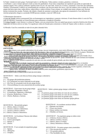 b) Teatro: imitado do teatro grego. O principal é o de Marcelus. Tinha cenários versáteis, giratórios e retiráveis. c) Anfiteatro: o povo romano apreciava muito as lutas dos gladiadores. Essas lutas compunham um espetáculo que podia ser apreciado de qualquer ângulo. Pois a palavra anfiteatro significa teatro de um e outro lado. Assim era o Coliseu, certamente mais belo dos anfiteatros romanos. Externamente o edifício era ornamentado por esculturas, que ficavam dentro dos arcos, e três andares com as ordens de colunas gregas (de baixo para cima: ordem dórica, jônica e coríntia). Essas colunas, na verdade eram meias pois ficavam presas à estrutura das arcadas. Portanto, não tinham a função de sustentar construção, mas apenas ornamentá-la. Esse anfiteatro de enormes proporções chegava a acomodar 40.000 pessoas sentadas e mais de 5.000 em pé. 5) Monumentos decorativos a) Arco de Triunfo: pórtico monumental feito em homenagem aos imperadores e generais vitoriosos. O mais famoso deles é o arco de Tito, todo em mármore, construído no Forum Romano para comemorar a tomada de Jerusalém. b) Coluna Triunfal: a mais famosa é coluna de Trajano, com seu característico friso em espiral que possui a narrativa histórica dos feitos do Imperador em baixos-relevos no fuste. Foi erguida por ordem do Senado para comemorar a vitória de Trajano sobre os dácios e partos. 6) Moradia: Casa Era construída ao redor de um pátio chamada Atrio. 
ESCULTURA 
Os romanos eram grandes admiradores da arte grega, mas por temperamento, eram muito diferentes dos gregos. Por serem realistas e práticos, suas esculturas são uma representação fiel das pessoas não a de um ideal beleza humana, como fizeram os gregos. Retratavam os imperadores e Inícions da sociedade. Mais realista que idealista, a estatuária romana teve seu maior êxito nos retratos. Com a invasão dos bárbaros as preocupações com artes diminuíram e poucos monumentos foram realizados pelo Estado. Era o começo da decadência do Império Romano que, no séc. V - precisamente no ano de 476 - perde o domínio do seu vasto território Ocidente para os invasores germânicos. 
MOSAICO 
Partidários de um profundo respeito pelo ambiente arquitetônico, adotando soluções clara matriz decorativa, os masaítas chegaram a resultados onde existe uma certa parte de estudo direto da natureza. As cores vivas e a possibilidade colocação sobre qualquer superfície e a duração dos materiais levaram que os mosaicos viessem prevalecer sobre pintura. Nos séculos seguintes, tornar-se-ão essenciais para medir a ampliação das primeiras igrejas cristãs. 
ATIVIDADES PARA COMPLEMENTAR OS ESTUDOS: 
QUESTÃO 01 – Sobre a arte feita na Grécia antiga marque alternativa 
correta: 
a- ( ) Os gregos não produziram pinturas. 
b- ( ) O Cristianismo era muito explorado na arte grega 
c- ( ) Da Vinci foi um grande ícone da arte grega arcaica. 
d- ( ) Verossimilhança era uma característica da escultura grega. 
QUESTÃO 02 – Eram temas da arte grega antiga: 
a- ( ) Mitologia, Olimpíadas e Heróis. 
b- ( ) Cristianismo, Paganismo e Mitologia. 
c- ( ) Guerras, Modernismo e Teatro. 
d- ( ) Heróis, Budismo e Ateísmo. 
QUESTÃO 04 – São períodos gregos: 
a- ( ) Dórico, Jônico e Coríntio. 
b- ( ) Arcaico, Clássico e Helenístico. 
c- ( ) Arcaico, Clássico e Dórico. 
d- ( ) Dórico, Clássico e Helenístico. 
QUESTÃO 06 – As Esculturas Clássicas não tinham: 
a- ( ) Nu masculino. 
b- ( ) Vários personagens. 
c- ( ) Deuses. 2 
d- ( ) Heróis. 
QUESTÃO 08 – É um exemplo de arquitetura grega: 
a- ( ) Igrejas. 
b- ( ) Mesquitas. 
c- ( ) Templos. 
PINTURA 
O Mosaico foi muito utilizado na decoração dos muros e pisos da arquitetura em geral. A maior parte das pinturas romanas que conhecemos hoje provém das cidades de Pompéia e Herculano, que foram soterradas pela erupção do Vesúvio em 79 a.C. Os estudiosos da pintura existente em Pompéia classificam a decoração das paredes internas dos edifícios em quatro estilos. Primeiro estilo: recobrir as paredes de uma sala com uma camada de gesso pintado; que dava impressão de placas de mármore. Segundo estilo: Os artistas começaram então a pintar painéis que criavam a ilusão de janelas abertas por onde eram vistas paisagens com animais, aves e pessoas, formando um grande mural. Terceiro estilo: representações fiéis da realidade e valorizou a delicadeza dos pequenos detalhes. Quarto estilo: um painel de fundo vermelho, tendo ao centro uma pintura, geralmente cópia de obra grega, imitando um cenário teatral. 
QUESTÃO 03 – Sobre a pintura grega marque a alternativa correta: 
a- ( ) As pinturas gregas eram feitas em vasos de uso artístico. 
b- ( ) As pinturas gregas eram feitas em vasos de uso cotidiano. 
c- ( ) As pinturas gregas eram feitas em grandes telas. 
d- ( ) As pinturas gregas eram feitas em enormes igrejas góticas. 
QUESTÃO 05 – As esculturas arcaicas tinham: 
a- ( ) Bastante movimento. 
b- ( ) Pouco movimento. 
c- ( ) Quase nenhum movimento. 
d- ( ) Detalhes em bronze. 
QUESTÃO 07 – Na arquitetura grega as ordens eram: 
a- ( ) Clássica, Arcaica e Dórica. 
b- ( ) Dórica, Coríntia e Arcaica. 
c- ( ) Dórica, Jônica e Coríntia. 
d- ( ) Jônica, Helenística e Dórica. 
QUESTÃO 09 – Os teatros gregos eram construídos: 
a- ( ) Nas encostas dos morros. 
b- ( ) Em grandes palácios. 
c- ( ) Nas faculdades de artes. 
 