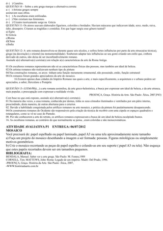 d- ( ) Castelos. 
QUESTÃO 10 – Sobre a arte grega marque alternativa correta: 
a- ( ) Artistas gregos sempre 
assinavam suas obras. 
b- ( ) As esculturas eram estilizadas. 
c- ( ) Não existiam nus femininos. 
d- ( ) O teatro teoricamente surge na Grécia 
QUESTÃO 11- Os atores usavam elaborados figurinos, coloridos e bordados. Haviam máscaras que indicavam idade, sexo, medo, raiva, ódio, desespero. Criaram as tragédias e comédias. Em que lugar surgiu esse gênero teatral? 
a) Egito 
b) Grécia 
c)Roma 
d)China 
e)Índia 
QUESTÃO 12- A arte romana desenvolveu-se durante quase seis séculos, e sofreu fortes influências por parte da arte etrusca(na técnica), grega (na decoração) e oriental monumentalidade). Souberam adaptar tais influências ao seu gosto criando um estilo que, embora derivado de outros, não deixa de ser inconfundivelmente romano. 
Assinale a(s) alternativa(correta(em relação características da arte Roma Antiga. 
01.Os escultores romanos representavam não só as características físicas das pessoas, mas também um ideal de beleza. 
02.Os artistas romanos não realizavam nenhum tipo de pintura 
04.Nas construções romanas, os arcos tinham uma função meramente ornamental, não possuindo, então, estrutural 
08.Os romanos foram grandes apreciadores da arte do mosaico. 
16.Existem apenas duas cidades do Império Romano nas quais a arte, e mais especificamente, arquitetura o urbano podem ser apreciados, a saber, Herculano e Pompéia 
QUESTÃO 13- (UEM-PR)(...) a arte romana assimilou, da greco-helenística, a busca por expressar um ideal de beleza, e da arte etrusca, mais popular, a preocupação com expressar realidade vivida. 
PROENÇA, Graça. História da Arte. São Paulo: Ática, 2007,P43) 
Com base no que está exposto, assinale a(s) alternativa(correta(s). 
01.Na maioria das vezes, a casa romana, conhecida por domus, tinha os seus cômodos iluminados e ventilados um pátio interno, prescindindo, desta maneira, de outras aberturas para o exterior. 
02. Devido a habilidade conquistada pelos artífices romanos na arte mosaico, prática da pintura foi paulatinamente desaparecendo. 
04.Os construtores romanos do Ocidente são responsáveis pela criação da técnica de recobrir com uma cúpula os espaços quadrados e retangulares, como se vê no caso do Panteão. 
08. Por não conhecerem a arte do retrato, os artífices romanos expressavam a busca de um ideal beleza esculpindo bustos. 
16. As esculturas romanas, ao contrário do que normalmente se pensa , eram coloridas e não monocromáticas. 
ATIVIDADE AVALIATIVA P1 ENTREGA: 06/07/2012 
MOSAICO 
Você precisará de: papel espelhado ou laminado, A3 uma tela aproximadamente neste tamanho 
a) Faça um projeto do mosaico desenhando a imagem ser formada: pessoas. Figuras mitológicas ou simplesmente motivos geométricos 
b) Crie o mosaico recortando as peças de papel espelho e colando-as em seu suporte ( papel A3 ou tela). Não esqueça que estes papéis recortados devem ser em tamanhos pequenos. 
BIBLIOGRAFIA: 
BENDALA, Manuel. Saber ver a arte grega. São Paulo: M. Fontes,1989 
CORNELL, Tim; MATTEWS, John: Roma: Legado de um império. Madri: Del Prado, 1996. 
-PROENÇA, Graça. História da Arte. São Paulo: Ática, 2007, 
-WWW.históriadaarte.com.br 