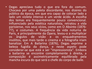 • Degas apreciava tudo o que era fora do comum.
Chocava por uma paleta discordante, nos dizeres do
público da época, em que era capaz de colocar lado a
lado um violeta intenso e um verde ácido. A escolha
dos temas era frequentemente pouco convencional.
Influenciado pela estética naturalista, retratou a vida
parisiense, nos seus vícios, como em O Absinto (187677), e costumes. A frequência da vida noturna de
Paris, e principalmente da Ópera, levou-o a multiplicar
os ângulos de visão e os enquadramentos
insólitos, que mais tarde o cinema e a fotografia iriam
banalizar. Em A Bailarina (1876), Degas exprime a
beleza fugidia da dança, e neste aspeto pode
considerar-se que está a ser "impressionista". Embora
a bailarina se encontre completamente à direita, a
composição é assimetricamente equilibrada pela
mancha escura do que será o chefe do corpo de baile.

 