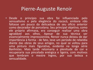 Pierre-Auguste Renoir
• Desde o princípio sua obra foi influenciada pelo
sensualismo e pela elegância do rococó, embora não
faltasse um pouco da delicadeza de seu ofício anterior
como decorador de porcelana. Seu principal objetivo, como
ele próprio afirmava, era conseguir realizar uma obra
agradável aos olhos. Apesar de sua técnica ser
essencialmente impressionista, Renoir nunca deixou de dar
importância à forma - de fato, teve um período de rebeldia
diante das obras de seus amigos, no qual se voltou para
uma pintura mais figurativa, evidente na longa série
Banhistas. Mais tarde retomaria a plenitude da cor e
recuperaria sua pincelada enérgica e ligeira, com motivos
que lembram o mestre Ingres, por sua beleza e
sensualidade.

 