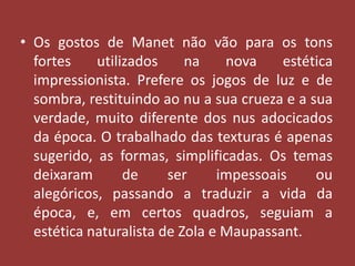 • Os gostos de Manet não vão para os tons
fortes
utilizados
na
nova
estética
impressionista. Prefere os jogos de luz e de
sombra, restituindo ao nu a sua crueza e a sua
verdade, muito diferente dos nus adocicados
da época. O trabalhado das texturas é apenas
sugerido, as formas, simplificadas. Os temas
deixaram
de
ser
impessoais
ou
alegóricos, passando a traduzir a vida da
época, e, em certos quadros, seguiam a
estética naturalista de Zola e Maupassant.

 