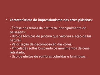 • Características do impressionismo nas artes plásticas:
- Ênfase nos temas da natureza, principalmente de
paisagens;
- Uso de técnicas de pintura que valoriza a ação da luz
natural;
- Valorização da decomposição das cores;
- Pinceladas soltas buscando os movimentos da cena
retratada;
- Uso de efeitos de sombras coloridas e luminosas.

 