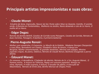 Principais artistas impressionistas e suas obras:
•

•

- Claude Monet :
Estuário do Sena, Impressão, Nascer do Sol, Ponte sobre Hève na Vazante, Camille, O vestido
verde, A floresta em Fontainebleu, Mulheres no Jardim, Navio deixando o cais de Le Havre, O
molhe de Le Havre.

- Edgar Degas:
•

Retrato da família Bellelli, Cavalos de Corrida numa Paisagem, Cavalos de Corrida, Retrato de
duas meninas, Paisagem, A banheira, A primeira bailarina.
-

•

Pierre-Auguste Renoir:

Mulher com sombrinha, O Camarote, Le Moulin de la Galette , Madame Georges Charpentier
e suas filhas, Remadores em Chatou, Elizabeth e Alice de Anvers, A dança em
Bougival, Mulher amamentando, As grandes banhistas, Menina com espigas, Menina
jogando criquet, Ao piano, Odalisca, Retrato de Claude Renoir, Banhista enxugando a perna
direita.

• - Édouard Manet:
•

Os romanos, A decadência, O bebedor de absinto, Retrato do Sr. e Sra. Auguste Manet, O
homem morto, A música na Tulheiras, Rapaz em costume espanhol, Almoço na
relva, Olympia, A ninfa surpresa, A leitura, O tocador de pífano, A execução de
Maximiliano, Retrato de Émile Zola, Berthe Morisot de Chapéu Preto

 
