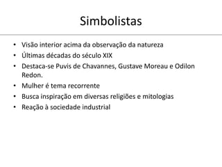 Simbolistas
• Visão interior acima da observação da natureza
• Últimas décadas do século XIX
• Destaca-se Puvis de Chavannes, Gustave Moreau e Odilon
Redon.
• Mulher é tema recorrente
• Busca inspiração em diversas religiões e mitologias
• Reação à sociedade industrial
 