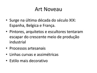 Art Noveau
• Surge na última década do século XIX:
Espanha, Belgica e França.
• Pintores, arquitetos e escultores tentaram
escapar do crescente meio de produção
industrial
• Processos artesanais
• Linhas curvas e assimétricas
• Estilo mais decorativo
 