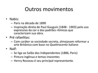 Outros movimentos
• Nabis:
– Paris na década de 1890
– Inspiração direta de Paul Gauguin (1848 - 1903) pelo uso
expressivo da cor e dos padrões rítmicos que
caracterizam sua obra.
• Pré rafaelitas:
– Com caráter se sociedade secreta, almejavam reformar a
arte Britânica com base no Quattrocento italiano
• Naïf:
– Se liga ao Salão dos Independentes (1886, Paris)
– Pintura ingênua e temas inocentes
– Henry Rosseau é seu principal representante.
 