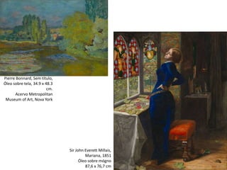 Sir John Everett Millais,
Mariana, 1851
Óleo sobre mógno
87,6 x 76,7 cm
Pierre Bonnard, Sem título,
Óleo sobre tela, 34.9 x 48.3
cm.
Acervo Metropolitan
Museum of Art, Nova York
 