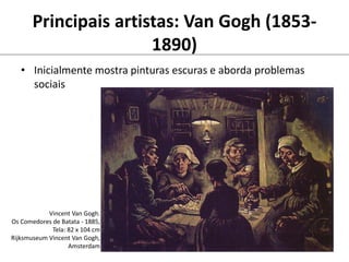 Principais artistas: Van Gogh (1853-
1890)
• Inicialmente mostra pinturas escuras e aborda problemas
sociais
Vincent Van Gogh.
Os Comedores de Batata - 1885,
Tela: 82 x 104 cm
Rijksmuseum Vincent Van Gogh,
Amsterdam
 