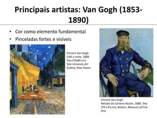 Principais artistas: Van Gogh (1853-
1890)
• Cor como elemento fundamental
• Pinceladas fortes e visíveis
Vincent Van Gogh
Retrato do Carteiro Roulin, 1888. Tela
(79 x 63 cm); Boston, Museum of Fine
Arts
Vincent Van Gogh
Café a noite, 1888
Tela (70x89 cm)
Yale Univesity Art
Gallery, New Haven
 