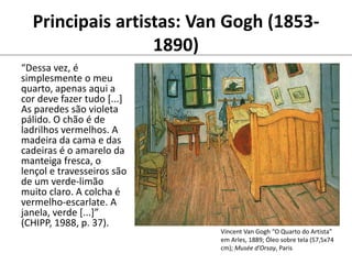 Principais artistas: Van Gogh (1853-
1890)
“Dessa vez, é
simplesmente o meu
quarto, apenas aqui a
cor deve fazer tudo [...]
As paredes são violeta
pálido. O chão é de
ladrilhos vermelhos. A
madeira da cama e das
cadeiras é o amarelo da
manteiga fresca, o
lençol e travesseiros são
de um verde-limão
muito claro. A colcha é
vermelho-escarlate. A
janela, verde [...]”
(CHIPP, 1988, p. 37).
Vincent Van Gogh “O Quarto do Artista”
em Arles, 1889; Óleo sobre tela (57,5x74
cm); Musée d’Orsay, Paris
 