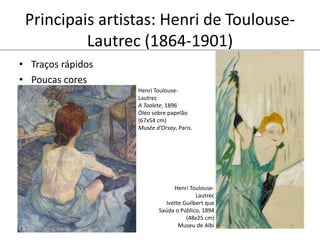 Principais artistas: Henri de Toulouse-
Lautrec (1864-1901)
• Traços rápidos
• Poucas cores
Henri Toulouse-
Lautrec
Ivette Guilbert que
Saúda o Público, 1894
(48x25 cm)
Museu de Albi
Henri Toulouse-
Lautrec
A Toalete, 1896
Óleo sobre papelão
(67x54 cm)
Musée d’Orsay, Paris.
 