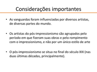 Considerações importantes
• As vanguardas foram influenciadas por diversos artistas,
de diversas partes do mundo.
• Os artistas do pós-impressionismo são agrupados pelo
período em que fizeram suas obras e pelo rompimento
com o impressionismo, e não por um único estilo de arte
• O pós-impressionismo se situa no final do século XIX (nas
duas últimas décadas, principalmente).
 