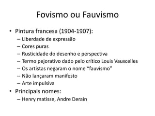 Fovismo ou Fauvismo
• Pintura francesa (1904-1907):
– Liberdade de expressão
– Cores puras
– Rusticidade do desenho e perspectiva
– Termo pejorativo dado pelo crítico Louis Vauxcelles
– Os artistas negaram o nome “fauvismo”
– Não lançaram manifesto
– Arte impulsiva
• Principais nomes:
– Henry matisse, Andre Derain
 