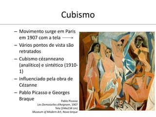 Cubismo
– Movimento surge em Paris
em 1907 com a tela
– Vários pontos de vista são
retratados
– Cubismo cézanneano
(analítico) e sintético (1910-
1)
– Influenciado pela obra de
Cézanne
– Pablo Picasso e Georges
Braque Pablo Picasso
Les Demoiselles d’Avignom, 1907
Tela (244x234 cm)
Museum of Modern Art, Nova Iorque
 