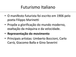 Futurismo Italiano
• O manifesto futurista foi escrito em 1906 pelo
poeta Filippo Marinetti
• Propõe a glorificação do mundo moderno,
exaltação da máquina e da velocidade.
• Representação do movimento
• Principais artistas: Umberto Boccioni, Carlo
Carrà, Giacomo Balla e Gino Severini
 
