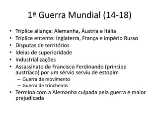 1ª Guerra Mundial (14-18)
• Tríplice aliança: Alemanha, Áustria e Itália
• Tríplice entente: Inglaterra, França e império Russo
• Disputas de territórios
• Ideias de superioridade
• Industrializações
• Assassinato de Francisco Ferdinando (príncipe
austríaco) por um sérvio serviu de estopim
– Guerra de movimento
– Guerra de trincheiras
• Termina com a Alemanha culpada pela guerra e maior
prejudicada
 