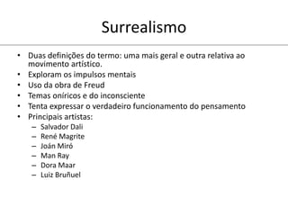Surrealismo
• Duas definições do termo: uma mais geral e outra relativa ao
movimento artístico.
• Exploram os impulsos mentais
• Uso da obra de Freud
• Temas oníricos e do inconsciente
• Tenta expressar o verdadeiro funcionamento do pensamento
• Principais artistas:
– Salvador Dali
– René Magrite
– Joán Miró
– Man Ray
– Dora Maar
– Luiz Bruñuel
 