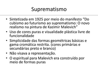 Suprematismo
• Sintetizada em 1925 por meio do manifesto “Do
cubismo ao futurismo ao suprematismo: O novo
realismo na pintura de Kazimir Malevich”
• Uso de cores puras e visualidade plástica livre de
funcionalidade
• Simplicidade das formas geométricas básicas e
gama cromática restrita. (cores primárias e
secundárias preto e branco)
• Não visava a representação.
• O espiritual para Malevich era construído por
meio de formas puras
 
