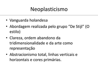Neoplasticismo
• Vanguarda holandesa
• Abordagem realizada pelo grupo “De Stijl” (O
estilo)
• Clareza, ordem abandono da
tridimensionalidade e da arte como
representação
• Abstracionismo total, linhas verticais e
horizontais e cores primárias.
 